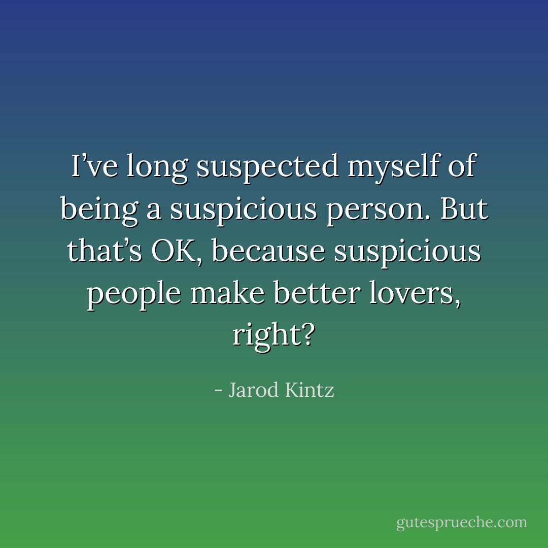 I’ve long suspected myself of being a suspicious person. But that’s OK, because suspicious people make better lovers, right? - Jarod Kintz