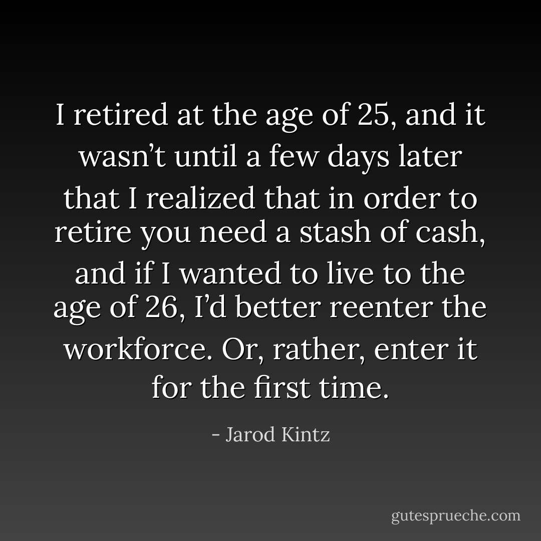 I retired at the age of 25, and it wasn’t until a few days later that I realized that in order to retire you need a stash of cash, and if I wanted to live to the age of 26, I’d better reenter the workforce. Or, rather, enter it for the first time. - Jarod Kintz
