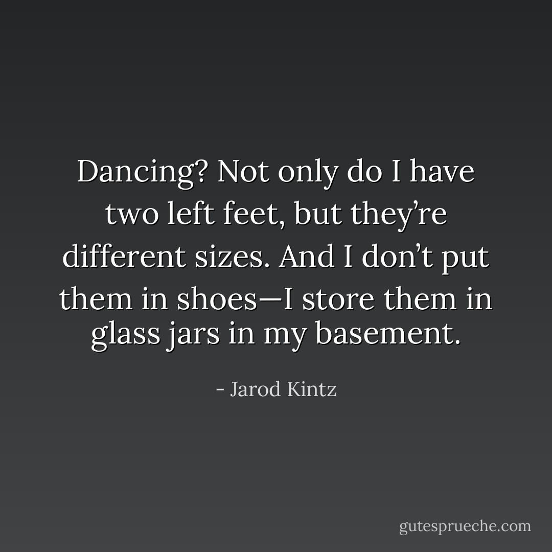 Dancing? Not only do I have two left feet, but they’re different sizes. And I don’t put them in shoes—I store them in glass jars in my basement. - Jarod Kintz