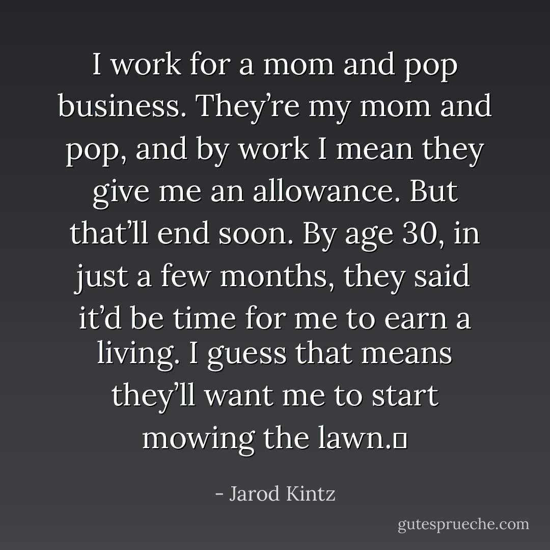I work for a mom and pop business. They’re my mom and pop, and by work I mean they give me an allowance. But that’ll end soon. By age 30, in just a few months, they said it’d be time for me to earn a living. I guess that means they’ll want me to start mowing the lawn.  - Jarod Kintz