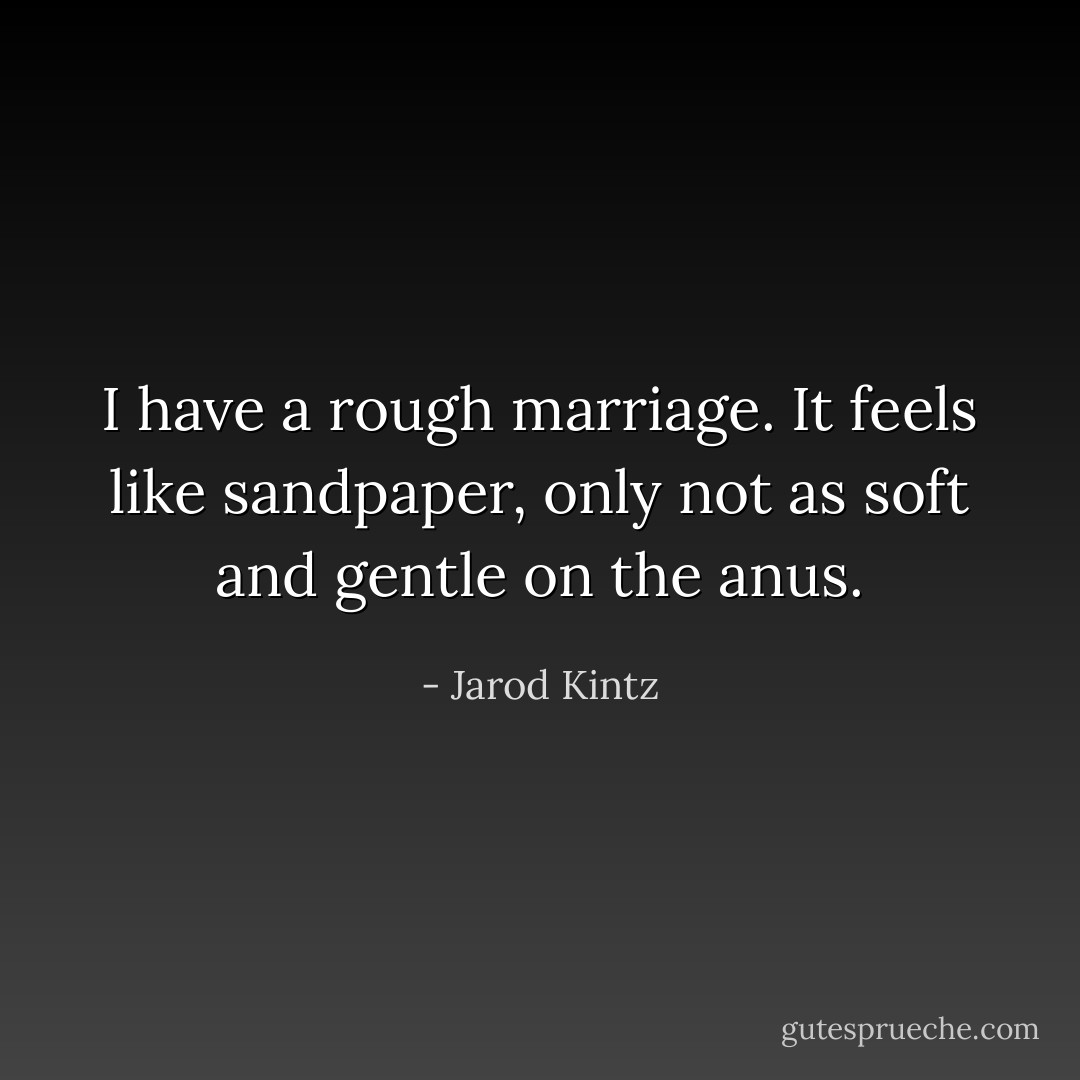 I have a rough marriage. It feels like sandpaper, only not as soft and gentle on the anus. - Jarod Kintz