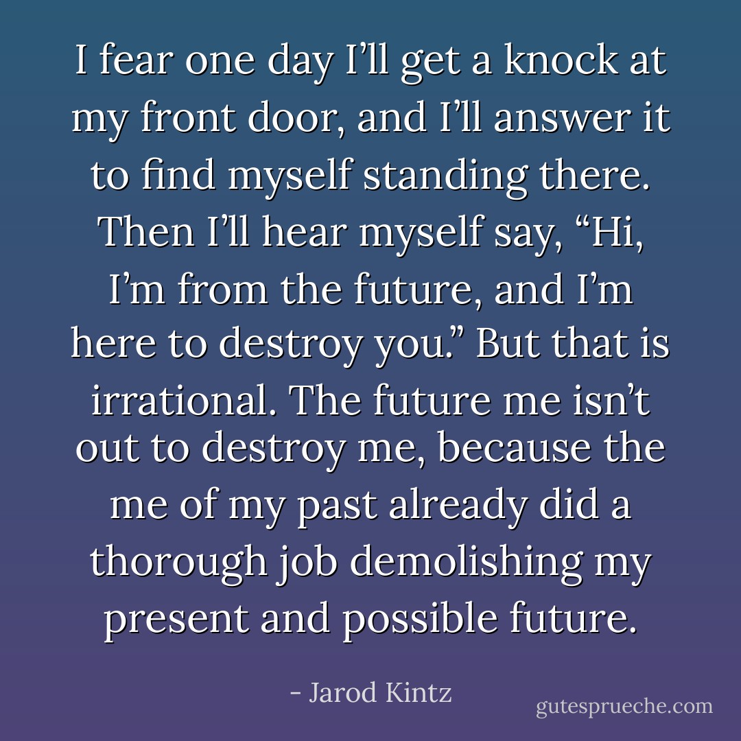 I fear one day I’ll get a knock at my front door, and I’ll answer it to find myself standing there. Then I’ll hear myself say, “Hi, I’m from the future, and I’m here to destroy you.” But that is irrational. The future me isn’t out to destroy me, because the me of my past already did a thorough job demolishing my present and possible future. - Jarod Kintz