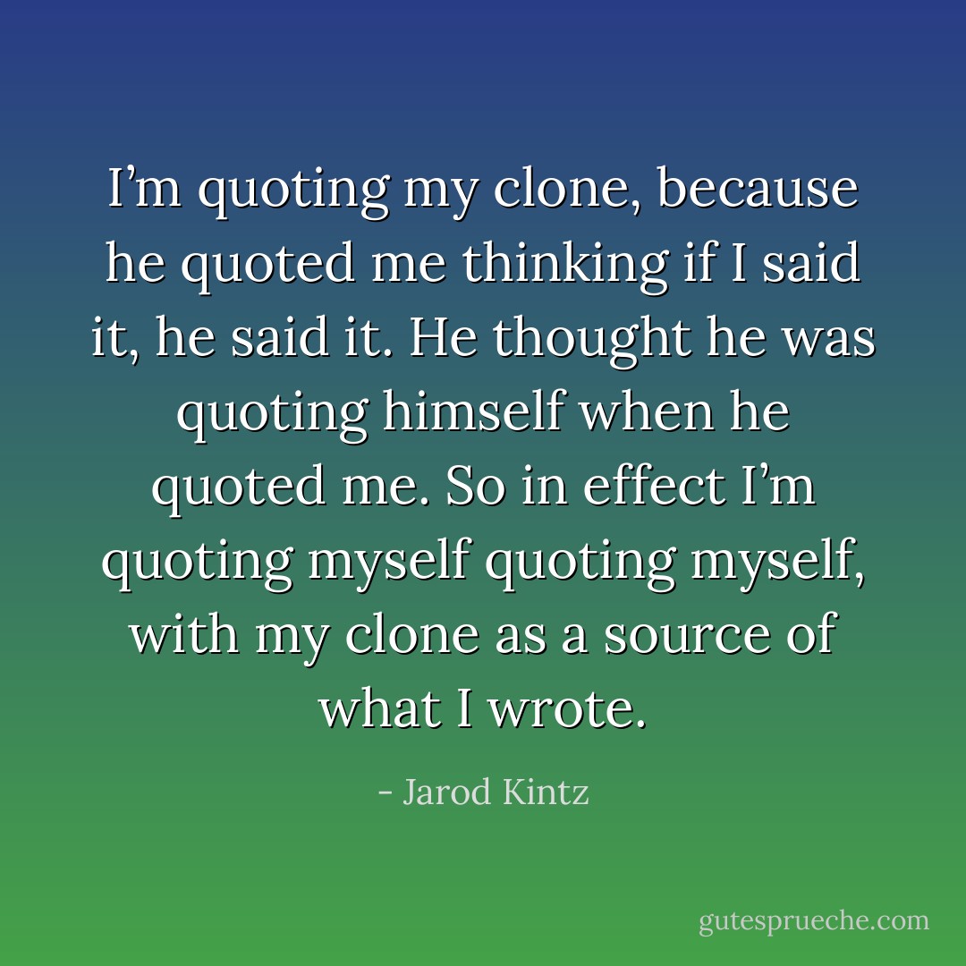 I’m quoting my clone, because he quoted me thinking if I said it, he said it. He thought he was quoting himself when he quoted me. So in effect I’m quoting myself quoting myself, with my clone as a source of what I wrote. - Jarod Kintz