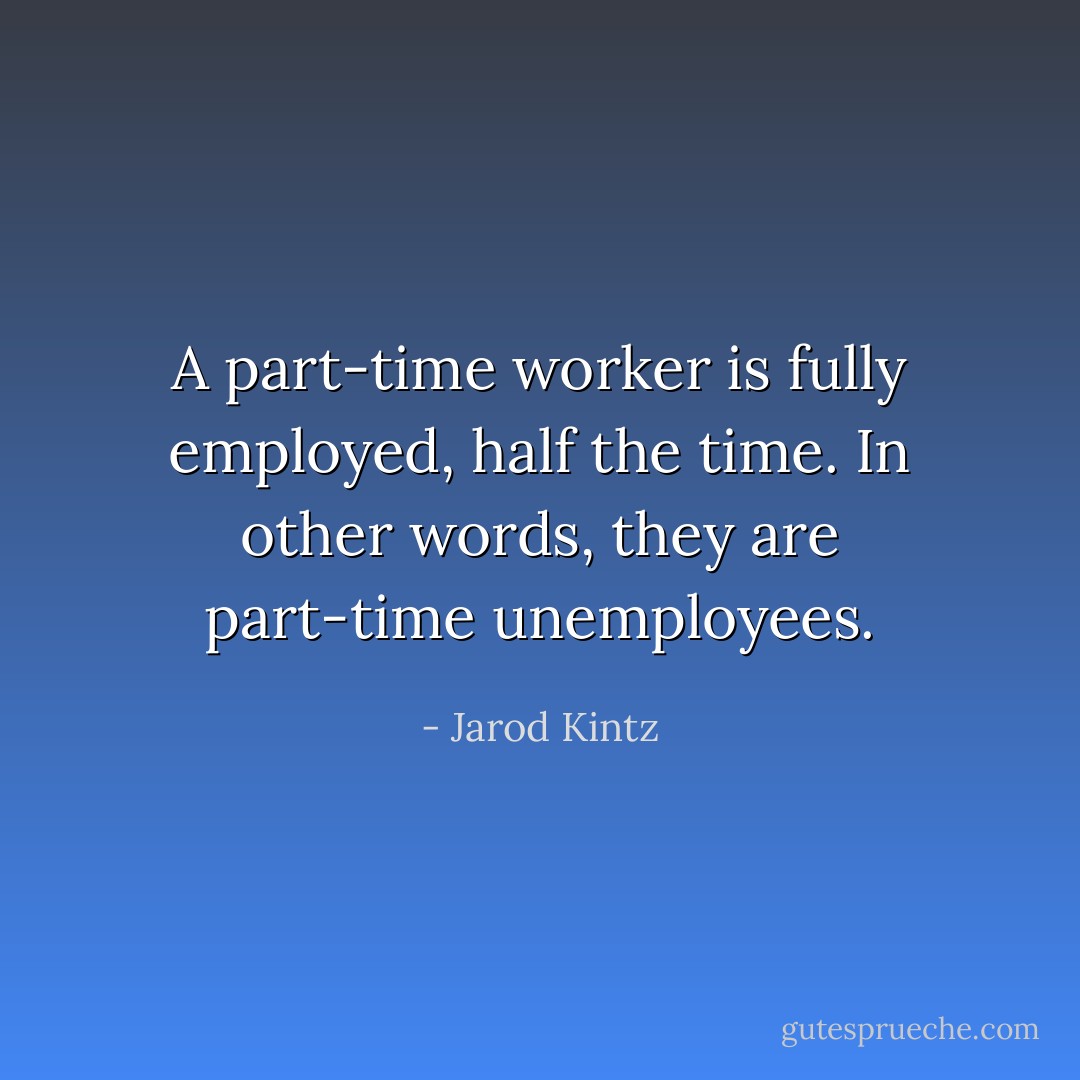 A part-time worker is fully employed, half the time. In other words, they are part-time unemployees. - Jarod Kintz