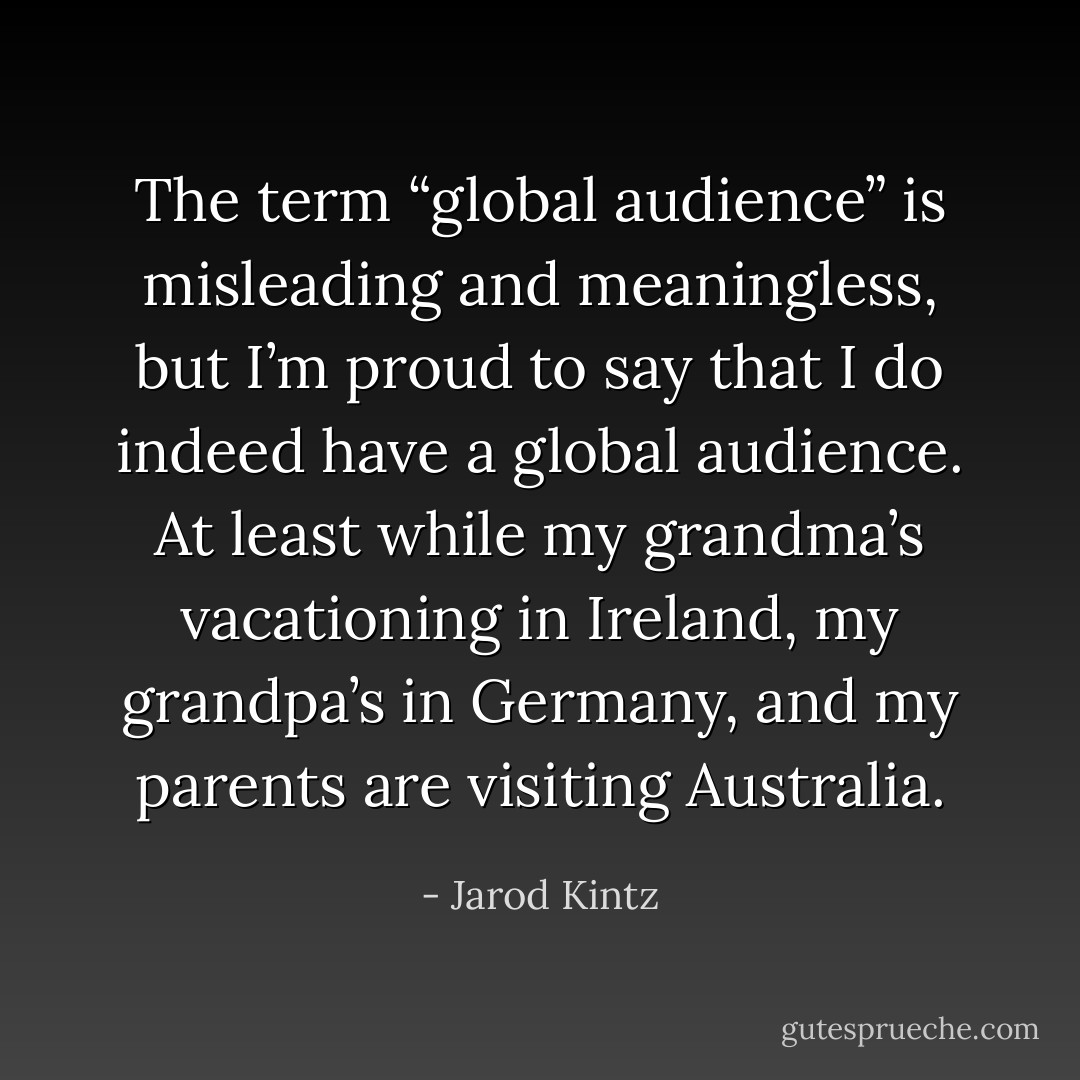 The term “global audience” is misleading and meaningless, but I’m proud to say that I do indeed have a global audience. At least while my grandma’s vacationing in Ireland, my grandpa’s in Germany, and my parents are visiting Australia. - Jarod Kintz