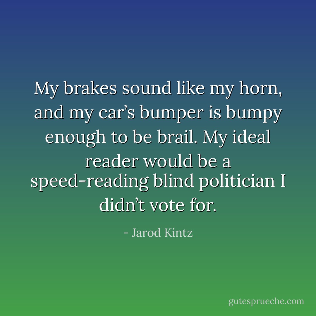 My brakes sound like my horn, and my car’s bumper is bumpy enough to be brail. My ideal reader would be a speed-reading blind politician I didn’t vote for. - Jarod Kintz