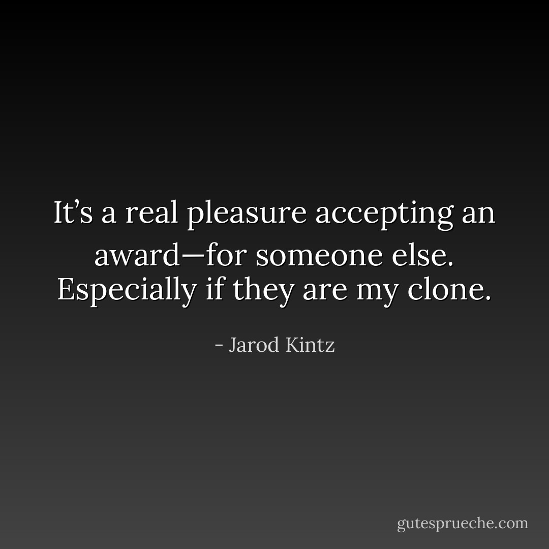It’s a real pleasure accepting an award—for someone else. Especially if they are my clone. - Jarod Kintz