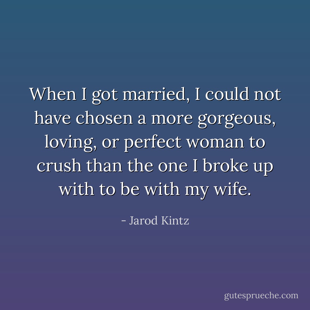 When I got married, I could not have chosen a more gorgeous, loving, or perfect woman to crush than the one I broke up with to be with my wife. - Jarod Kintz