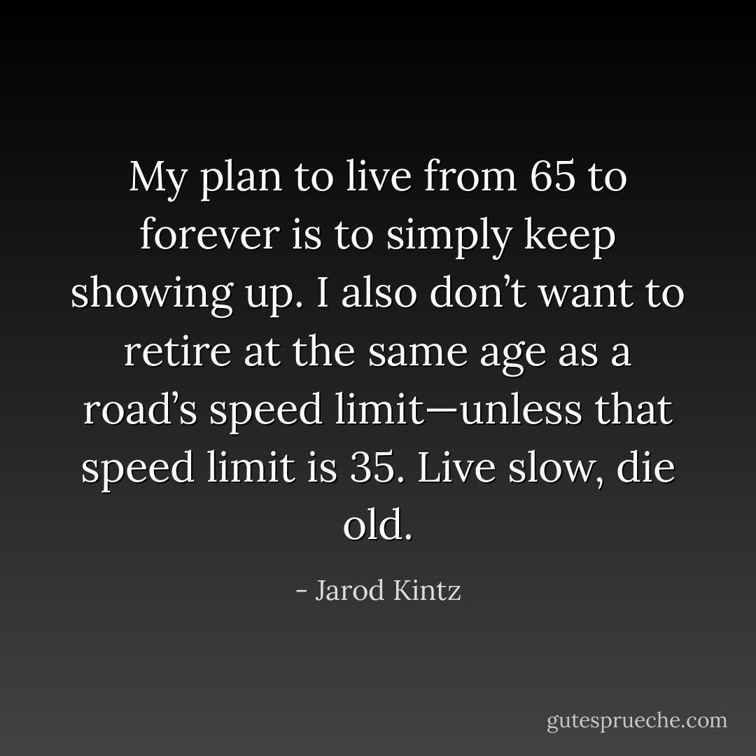 My plan to live from 65 to forever is to simply keep showing up. I also don’t want to retire at the same age as a road’s speed limit—unless that speed limit is 35. Live slow, die old. - Jarod Kintz