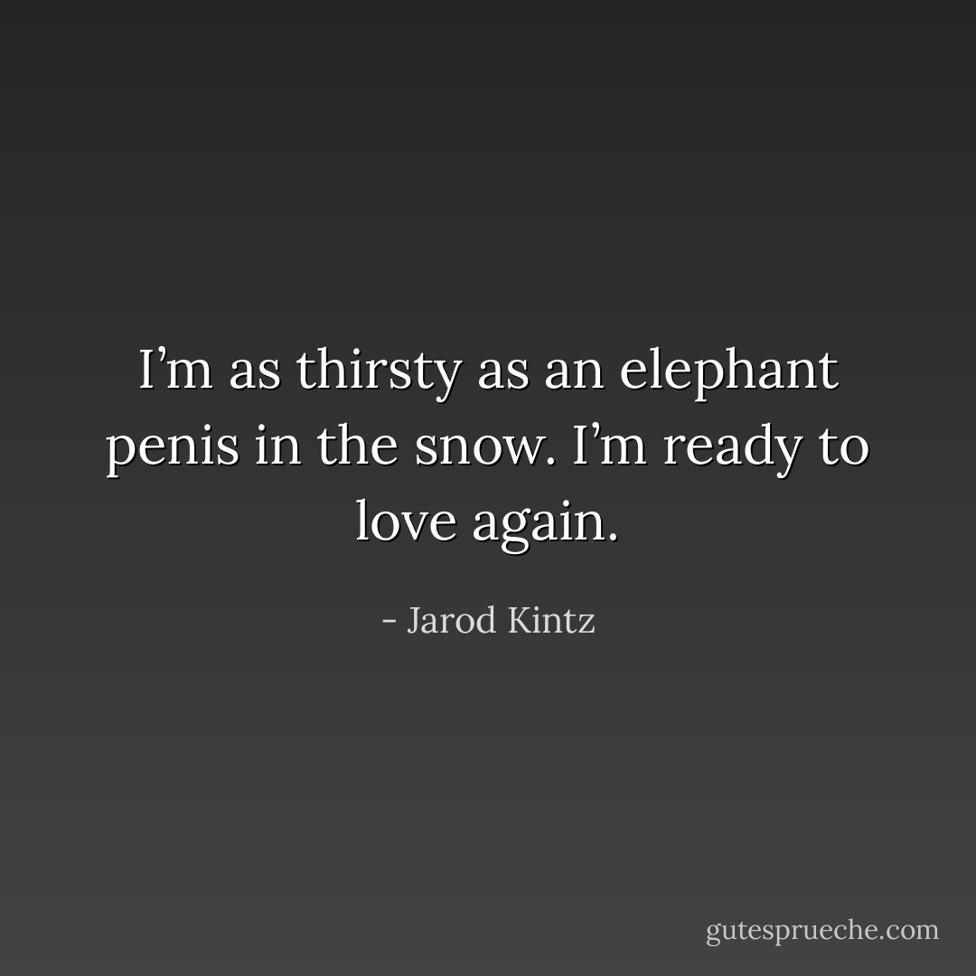 I’m as thirsty as an elephant penis in the snow. I’m ready to love again. - Jarod Kintz