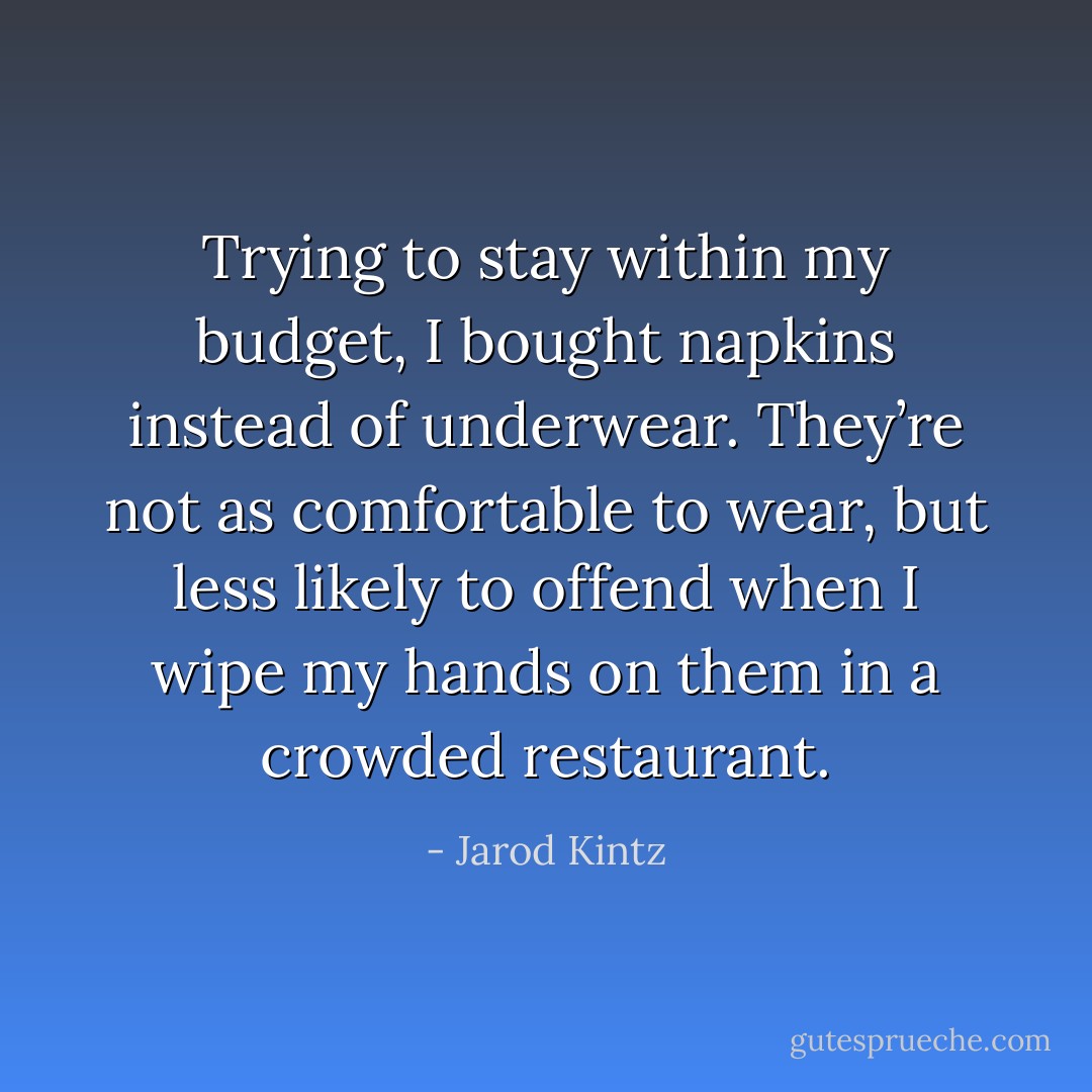 Trying to stay within my budget, I bought napkins instead of underwear. They’re not as comfortable to wear, but less likely to offend when I wipe my hands on them in a crowded restaurant. - Jarod Kintz
