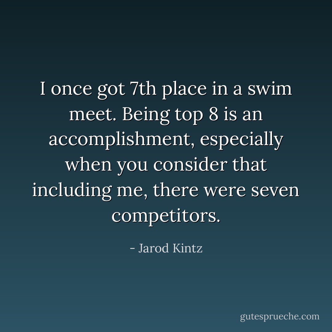 I once got 7th place in a swim meet. Being top 8 is an accomplishment, especially when you consider that including me, there were seven competitors. - Jarod Kintz