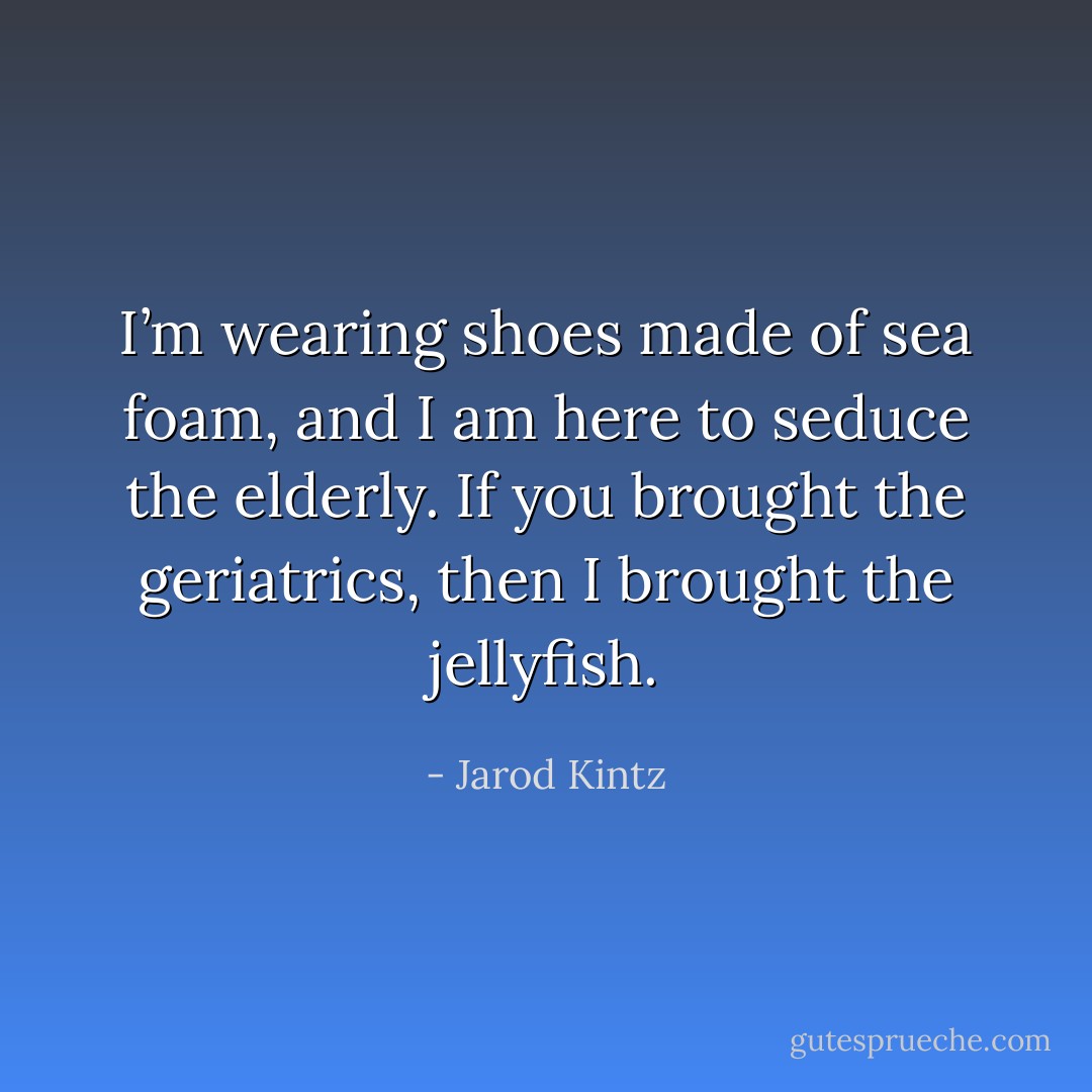 I’m wearing shoes made of sea foam, and I am here to seduce the elderly. If you brought the geriatrics, then I brought the jellyfish. - Jarod Kintz