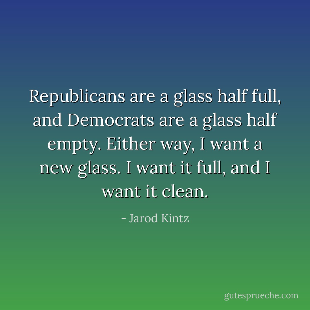 Republicans are a glass half full, and Democrats are a glass half empty. Either way, I want a new glass. I want it full, and I want it clean. - Jarod Kintz