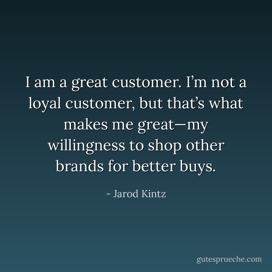 I am a great customer. I’m not a loyal customer, but that’s what makes me great—my willingness to shop other brands for better buys. - Jarod Kintz
