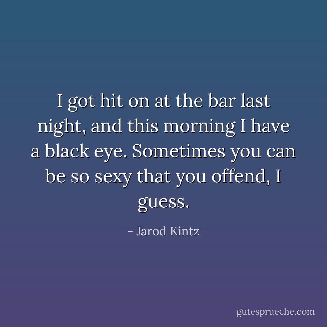 I got hit on at the bar last night, and this morning I have a black eye. Sometimes you can be so sexy that you offend, I guess. - Jarod Kintz