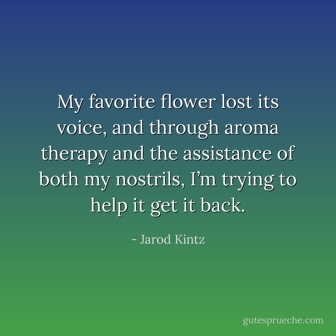 My favorite flower lost its voice, and through aroma therapy and the assistance of both my nostrils, I’m trying to help it get it back. - Jarod Kintz