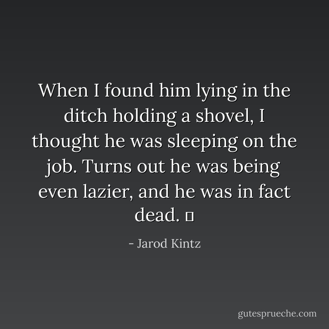 When I found him lying in the ditch holding a shovel, I thought he was sleeping on the job. Turns out he was being even lazier, and he was in fact dead.   - Jarod Kintz