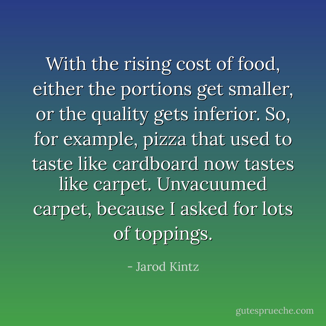 With the rising cost of food, either the portions get smaller, or the quality gets inferior. So, for example, pizza that used to taste like cardboard now tastes like carpet. Unvacuumed carpet, because I asked for lots of toppings. - Jarod Kintz