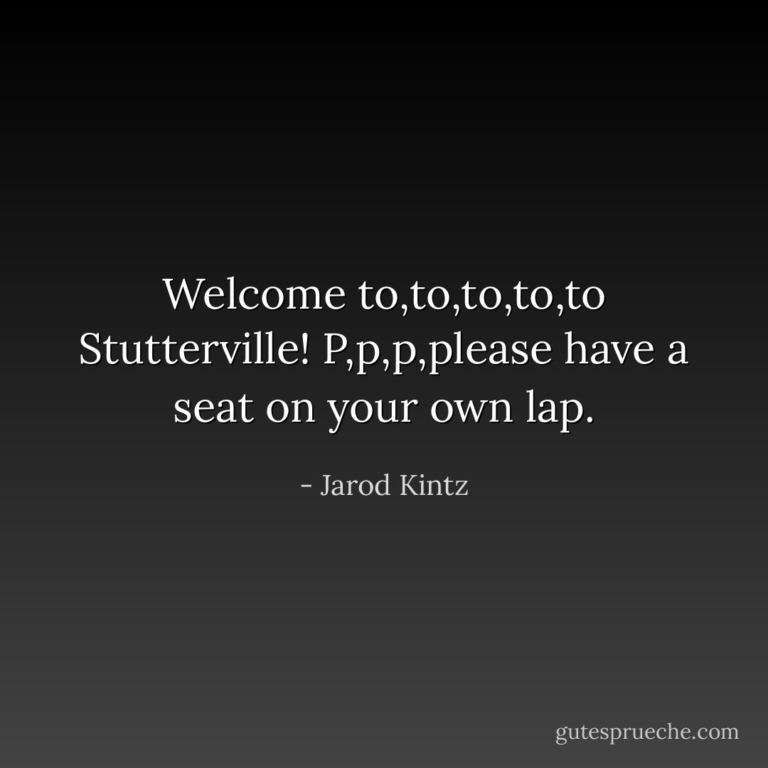 Welcome to,to,to,to,to Stutterville! P,p,p,please have a seat on your own lap. - Jarod Kintz