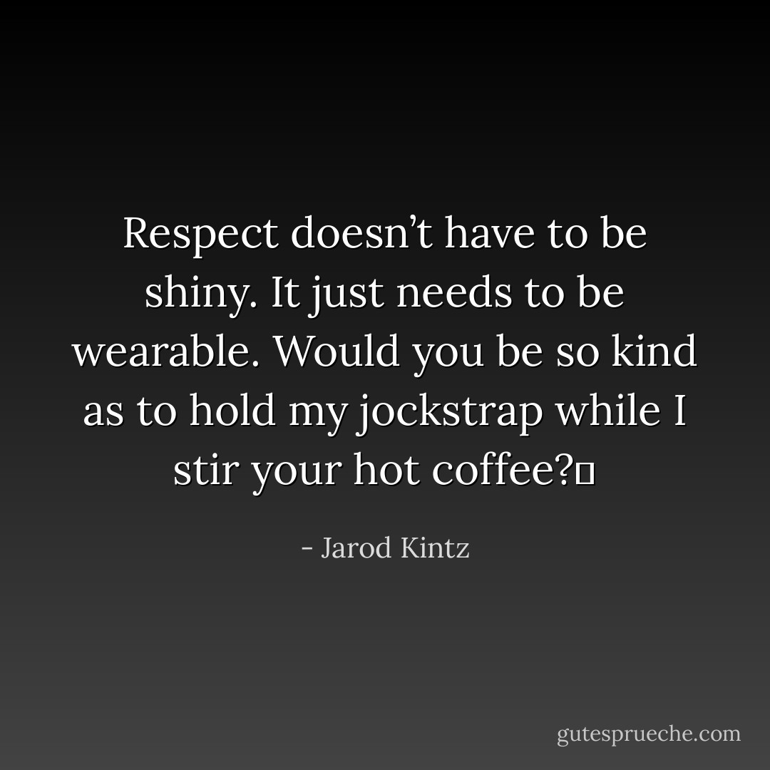 Respect doesn’t have to be shiny. It just needs to be wearable. Would you be so kind as to hold my jockstrap while I stir your hot coffee?  - Jarod Kintz