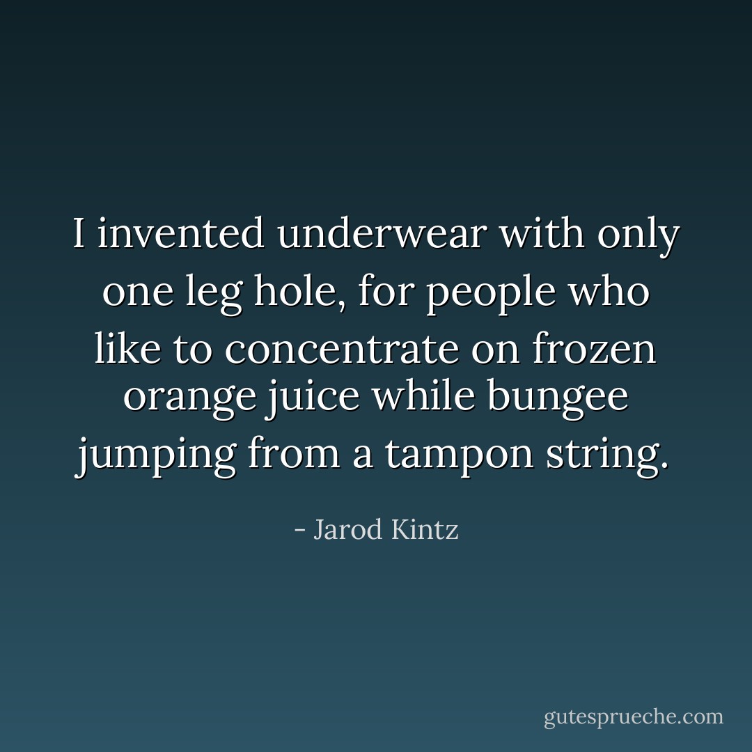 I invented underwear with only one leg hole, for people who like to concentrate on frozen orange juice while bungee jumping from a tampon string. - Jarod Kintz