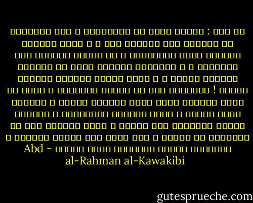 يا قوم : جعلكم الله من المهتدين ، كان أجدادكم لا ينحنون إلا ركوعاً لله ، و أنتم تسجدون لتقبيل أرجل المنعمين و لو بلقمة مغموسة بدم الإخوان ، و أجدادكم ينامون الآن فى قبورهم مستوين أعزاء ، و أنتم أحياء معوجّة رقابكم أذلاء ! البهائم تود لو تنتصب قاماتها و أنتم من كثرة الخضوع كادت تصير أيديكم قوائم ، النبات يطلب العلو و أنتم تطلبون الانخفاض ، لفظتكم الأرض لتكونوا على ظهرها و أنتم حريصون على أن تنغرسوا فى جوفها ، فإن كانت بطن الأرض بغيتكم ، فاصبروا قليلا لتناموا فيها طويلا - Abd al-Rahman al-Kawakibi