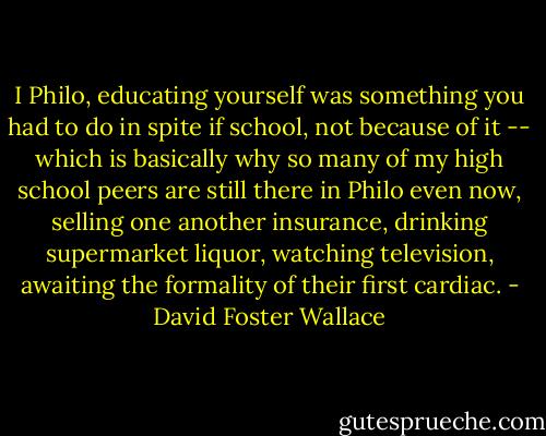 I Philo, educating yourself was something you had to do in spite if school, not because of it -- which is basically why so many of my high school peers are still there in Philo even now, selling one another insurance, drinking supermarket liquor, watching television, awaiting the formality of their first cardiac. - David Foster Wallace