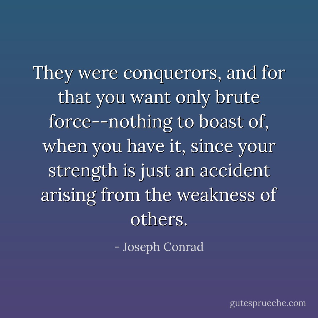 They were conquerors, and for that you want only brute force--nothing to boast of, when you have it, since your strength is just an accident arising from the weakness of others. - Joseph Conrad