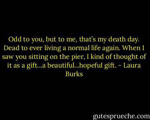 Odd to you, but to me, that’s my death day. Dead to ever living a normal life again. When I saw you sitting on the pier, I kind of thought of it as a gift...a beautiful...hopeful gift. - Laura Burks