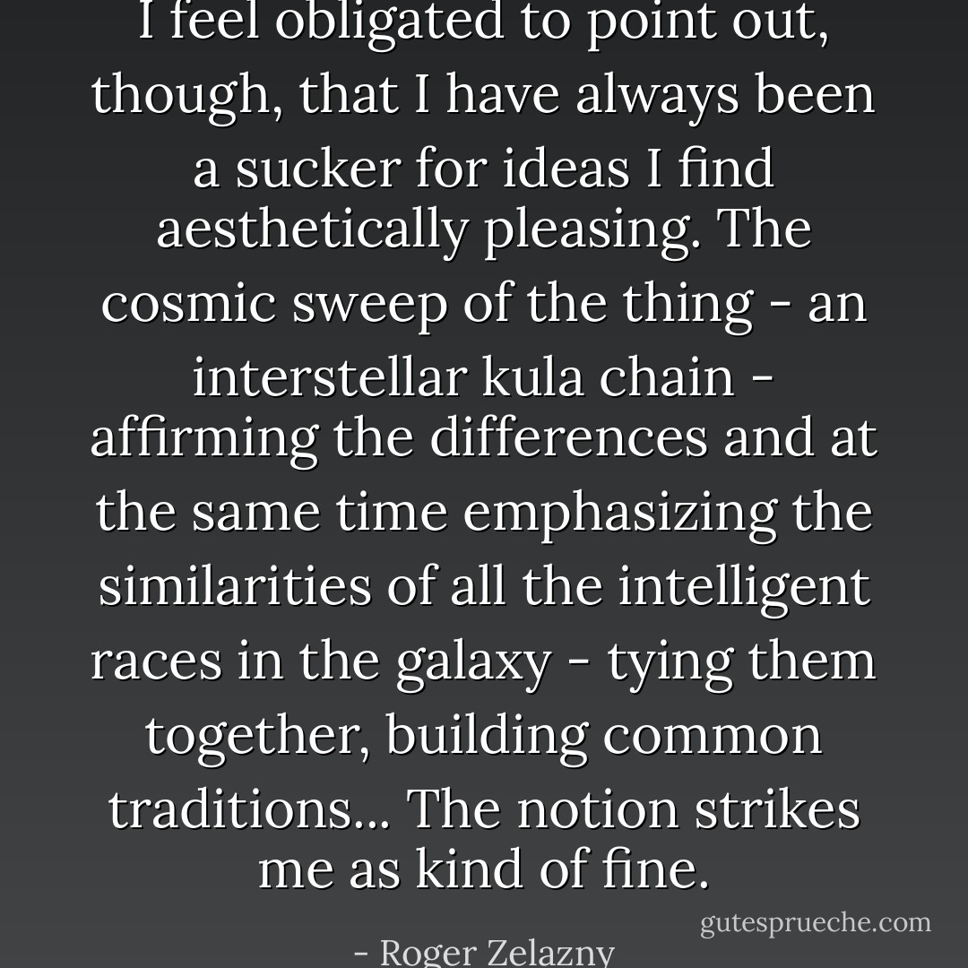 I feel obligated to point out, though, that I have always been a sucker for ideas I find aesthetically pleasing. The cosmic sweep of the thing - an interstellar kula chain - affirming the differences and at the same time emphasizing the similarities of all the intelligent races in the galaxy - tying them together, building common traditions... The notion strikes me as kind of fine. - Roger Zelazny