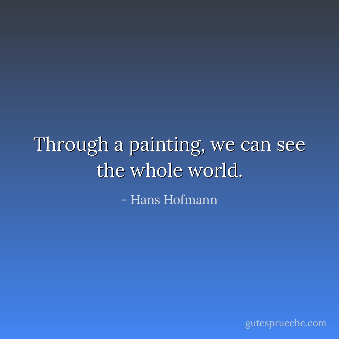 Through a painting, we can see the whole world. - Hans Hofmann