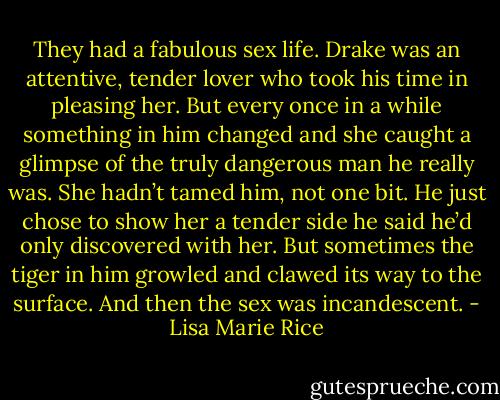 They had a fabulous sex life. Drake was an attentive, tender lover who took his time in pleasing her. But every once in a while something in him changed and she caught a glimpse of the truly dangerous man he really was. She hadn’t tamed him, not one bit. He just chose to show her a tender side he said he’d only discovered with her.<br />But sometimes the tiger in him growled and clawed its way to the surface. And then the sex was incandescent. - Lisa Marie Rice