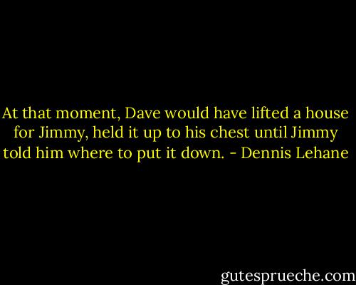 At that moment, Dave would have lifted a house for Jimmy, held it up to his chest until Jimmy told him where to put it down. - Dennis Lehane