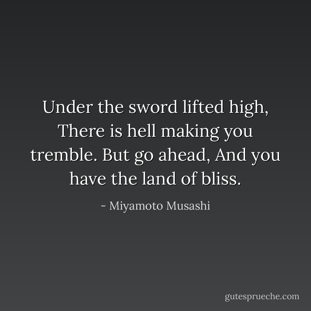 Under the sword lifted high, There is hell making you tremble. But go ahead, And you have the land of bliss. - Miyamoto Musashi