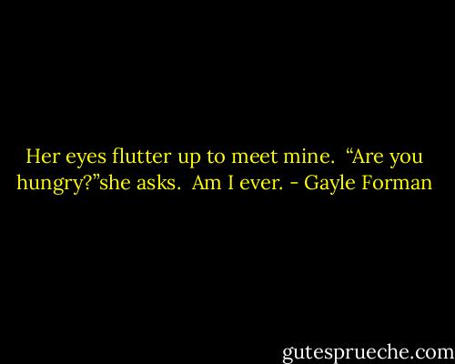Her eyes flutter up to meet mine.<br /><br />“Are you hungry?”she asks.<br /><br />Am I ever. - Gayle Forman