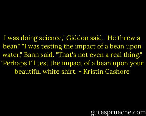 I was doing science," Giddon said. "He threw a bean."<br />"I was testing the impact of a bean upon water," Bann said.<br />"That's not even a real thing."<br />"Perhaps I'll test the impact of a bean upon your beautiful white shirt. - Kristin Cashore
