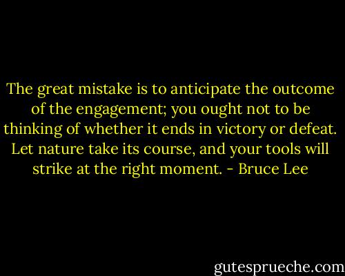 The great mistake is to anticipate the outcome of the engagement; you ought not to be thinking of whether it ends in victory or defeat. Let nature take its course, and your tools will strike at the right moment. - Bruce Lee