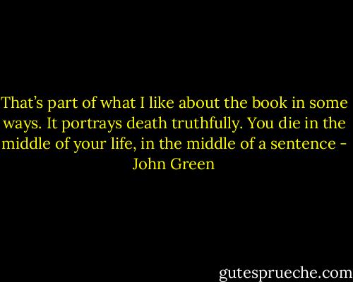 That’s part of what I like about the book in some ways. It portrays death truthfully. You die in the middle of your life, in the middle of a sentence - John Green