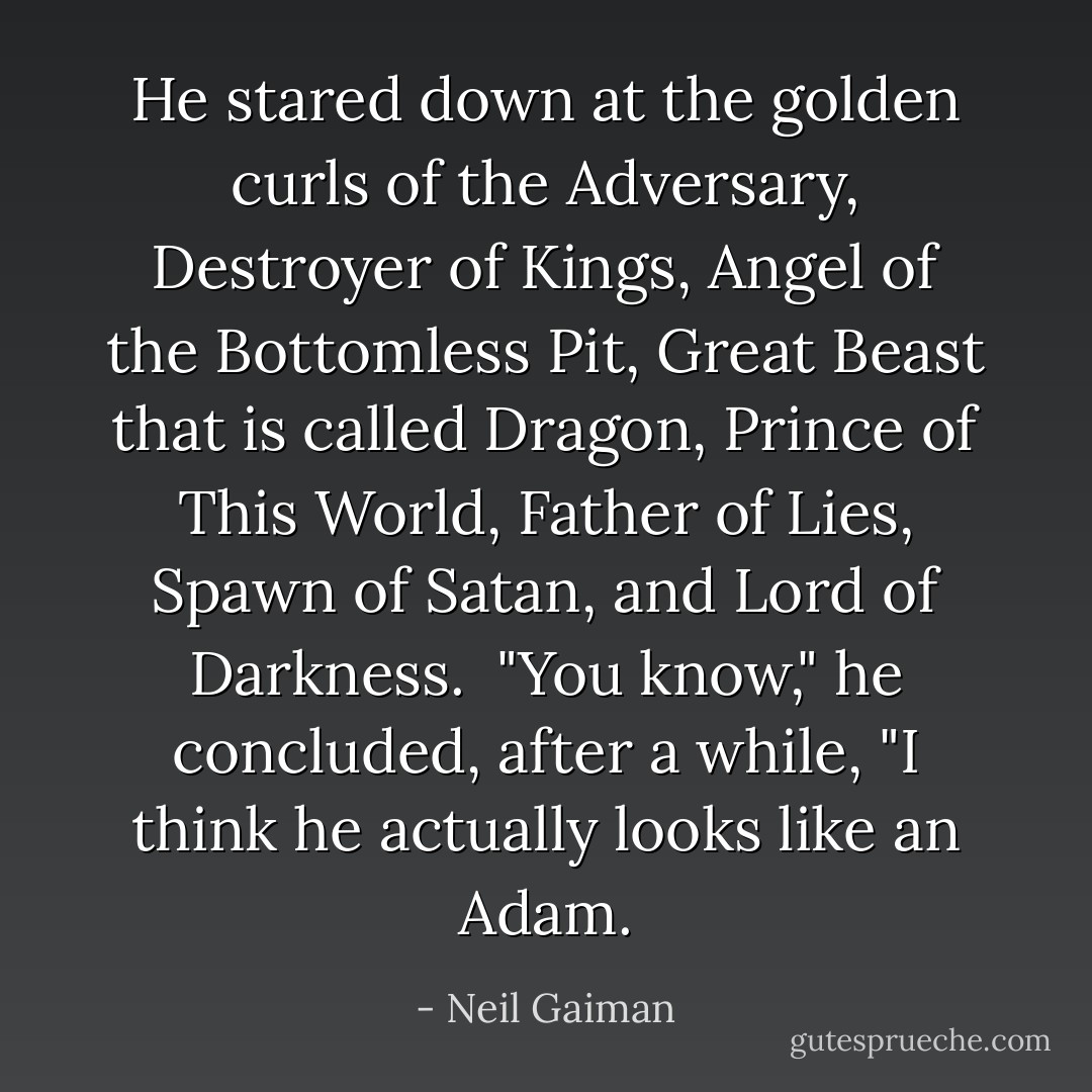 He stared down at the golden curls of the Adversary, Destroyer of Kings, Angel of the Bottomless Pit, Great Beast that is called Dragon, Prince of This World, Father of Lies, Spawn of Satan, and Lord of Darkness.<br /><br />"You know," he concluded, after a while, "I think he actually looks like an Adam. - Neil Gaiman