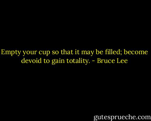 Empty your cup so that it may be filled; become devoid to gain totality. - Bruce Lee