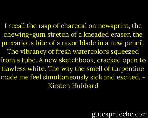 I recall the rasp of charcoal on newsprint, the chewing-gum stretch of a kneaded eraser, the precarious bite of a razor blade in a new pencil. The vibrancy of fresh watercolors squeezed from a tube. A new sketchbook, cracked open to flawless white. The way the smell of turpentine made me feel simultaneously sick and excited. - Kirsten Hubbard