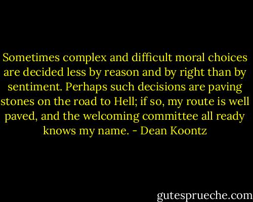 Sometimes complex and difficult moral choices are decided less by reason and by right than by sentiment. Perhaps such decisions are paving stones on the road to Hell; if so, my route is well paved, and the welcoming committee all ready knows my name. - Dean Koontz