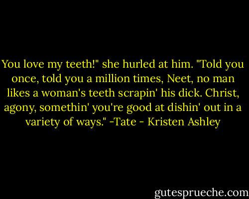 You love my teeth!" she hurled at him.<br />"Told you once, told you a million times, Neet, no man likes a woman's teeth scrapin' his dick. Christ, agony, somethin' you're good at dishin' out in a variety of ways." -Tate - Kristen Ashley