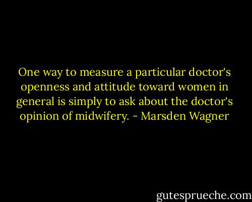 One way to measure a particular doctor's openness and attitude toward women in general is simply to ask about the doctor's opinion of midwifery. - Marsden Wagner