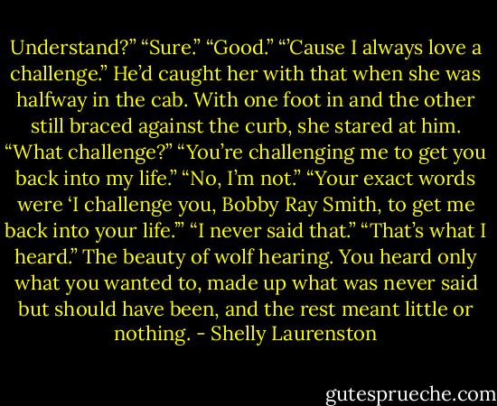 Understand?”<br />“Sure.”<br />“Good.”<br />“’Cause I always love a challenge.”<br />He’d caught her with that when she was halfway in the cab. With one foot in and the other still braced against the curb, she stared at him. “What challenge?”<br />“You’re challenging me to get you back into my life.”<br />“No, I’m not.”<br />“Your exact words were ‘I challenge you, Bobby Ray Smith, to get me back into your life.’”<br />“I never said that.”<br />“That’s what I heard.” The beauty of wolf hearing. You heard only what you wanted to, made up what was never said but should have been, and the rest meant little or nothing. - Shelly Laurenston