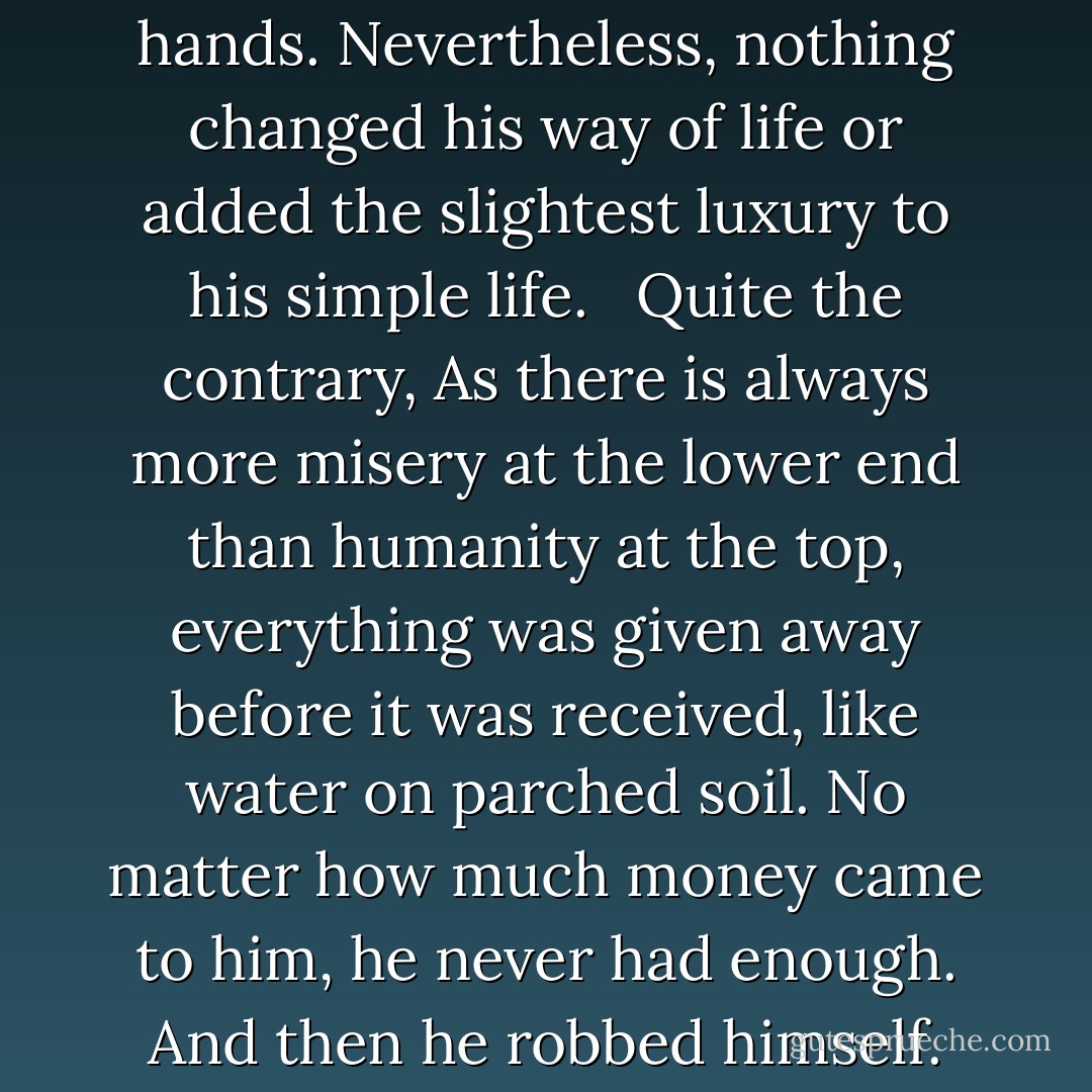 Large sums passed through his hands. Nevertheless, nothing changed his way of life or added the slightest luxury to his simple life. <br /><br />Quite the contrary, As there is always more misery at the lower end than humanity at the top, everything was given away before it was received, like water on parched soil. No matter how much money came to him, he never had enough. And then he robbed himself. - Victor Hugo