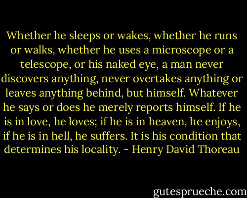 Whether he sleeps or wakes, whether he runs or walks, whether he uses a microscope or a telescope, or his naked eye, a man never discovers anything, never overtakes anything or leaves anything behind, but himself. Whatever he says or does he merely reports himself. If he is in love, he loves; if he is in heaven, he enjoys, if he is in hell, he suffers. It is his condition that determines his locality. - Henry David Thoreau