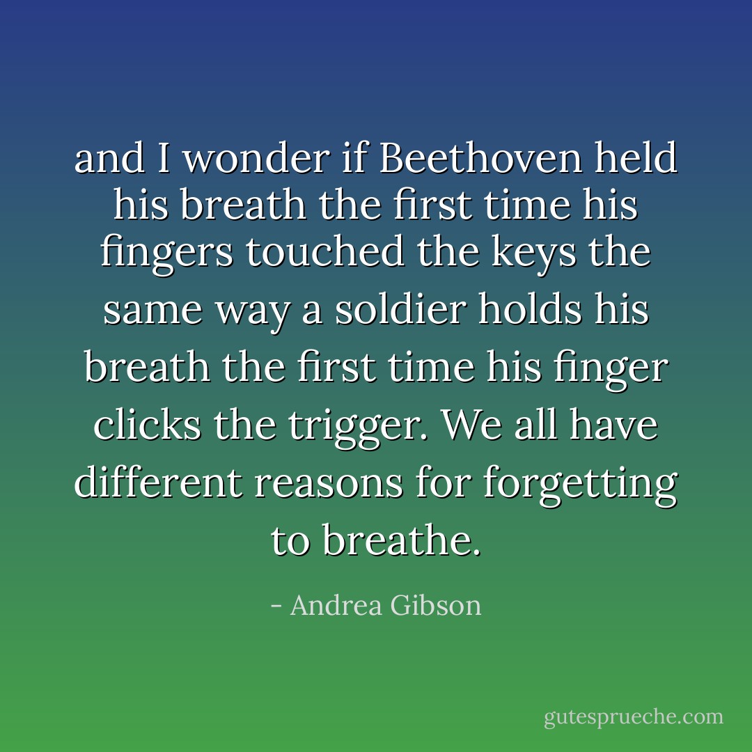 and I wonder if Beethoven held his breath<br />the first time his fingers touched the keys<br />the same way a soldier holds his breath<br />the first time his finger clicks the trigger.<br />We all have different reasons for forgetting to breathe. - Andrea Gibson