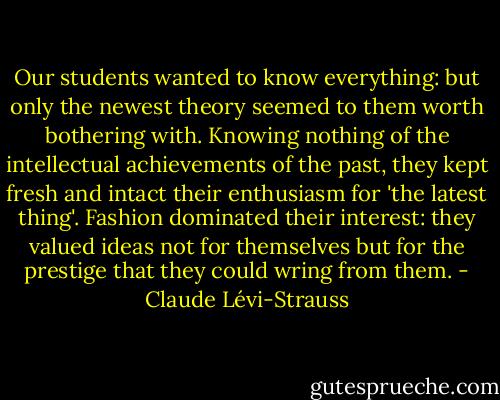 Our students wanted to know everything: but only the newest theory seemed to them worth bothering with. Knowing nothing of the intellectual achievements of the past, they kept fresh and intact their enthusiasm for 'the latest thing'. Fashion dominated their interest: they valued ideas not for themselves but for the prestige that they could wring from them. - Claude Lévi-Strauss